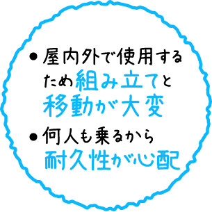 屋内外で使用するため組み立てと移動が大変。何人も乗るから耐久性が心配。